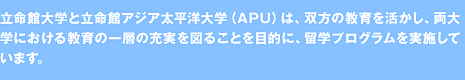 立命館大学と立命館アジア太平洋大学（ＡＰＵ）は、双方の教育を活かし、<br>両大学における教育の一層の充実を図ることを目的に、<br>留学プログラムを実施しています。