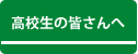 高校生の皆さんへ