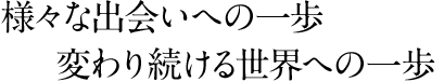 様々な出会いへの一歩　変わり続ける世界への一歩