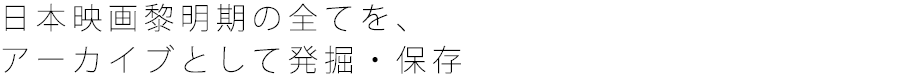 日本映画黎明期の全てを、 アーカイブとして発掘・保存 
