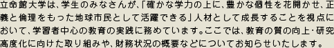 立命館大学は、学生のみなさんが、「確かな学力の上に、豊かな個性を花開かせ、正義と倫理をもった地球市民として活躍できる」人材として成長することを視点において、学習者中心の教育の実践に務めています。ここでは、教育の質の向上・研究高度化に向けた取り組みや、財務状況の概要などについてお知らせいたします。