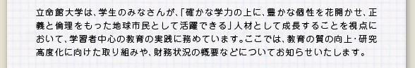 立命館大学は、学生のみなさんが、「確かな学力の上に、豊かな個性を花開かせ、正義と倫理をもった地球市民として活躍できる」人材として成長することを視点において、学習者中心の教育の実践に務めています。ここでは、教育の質の向上・研究高度化に向けた取り組みや、財務状況の概要などについてお知らせいたします。