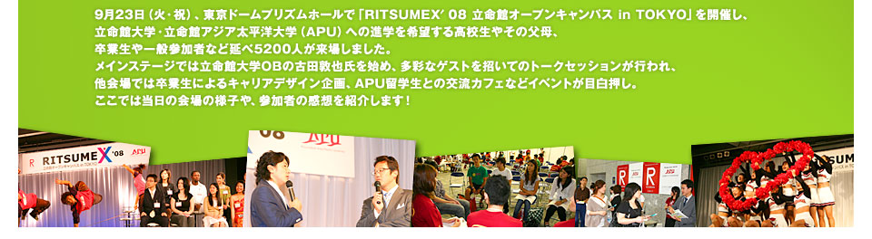 9月23日（火・祝）、東京ドームプリズムホールで「RITSUMEX′08 立命館オープンキャンパス in TOKYO」を開催し、立命館大学・立命館アジア太平洋大学（APU）への進学を希望する高校生やその父母、卒業生や一般参加者など延べ5200人が来場しました。
メインステージでは立命館大学OBの古田敦也氏を始め、多彩なゲストを招いてのトークセッションが行われ、他会場では卒業生によるキャリアデザイン企画、APU留学生との交流カフェなどイベントが目白押し。ここでは当日の会場の様子や、参加者の感想を紹介します！ 