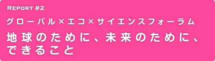 Report 2 グローバル×エコ×サイエンスフォーラム 地球のために、未来のために、できること