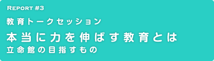 Report 3 教育トークセッション　本当に力を伸ばす教育とは 立命館の目指すもの