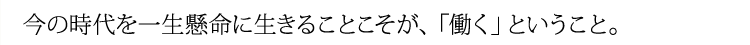 今の時代を一生懸命に生きることこそが、「働く」ということ。