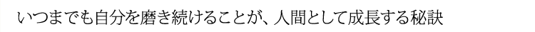 いつまでも自分を磨き続けることが、人間として成長する秘訣