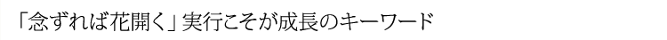 「念ずれば花開く」実行こそが成長のキーワード