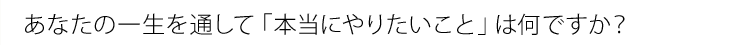 あなたの一生を通して「本当にやりたいこと」は何ですか？