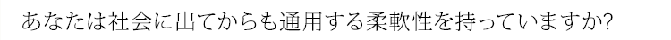 あなたは社会に出てからも通用する柔軟性を持っていますか?