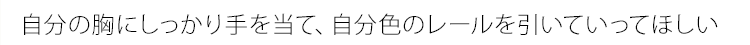 自分の胸にしっかり手を当て、 自分色のレールを引いていってほしい