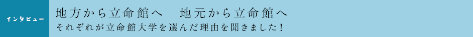 ［インタビュー］地方から立命館へ　地元から立命館へ　それぞれが立命館を選んだ理由を聞きました！
