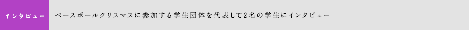 ベースボールクリスマスに参加する学生団体を代表して2名の学生にインタビュー