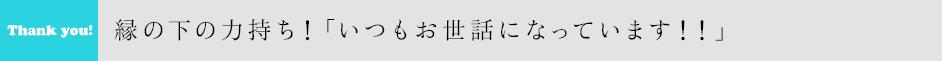 縁の下の力持ち！「いつもお世話になっています！！」