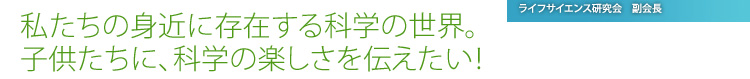 私たちの身近に存在する科学の世界。 子供たちに、科学の楽しさを伝えたい！