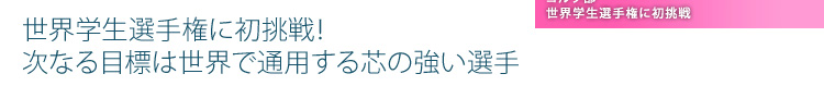 世界学生選手権に初挑戦！ 次なる目標は世界で通用する芯の強い選手
