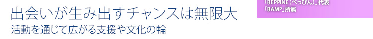 出会いが生み出すチャンスは無限大　活動を通じて広がる支援や文化の輪
