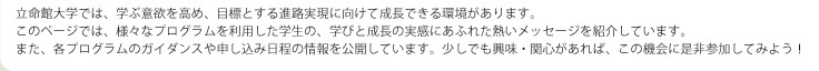 立命館大学では、学ぶ意欲を高め、目標とする進路実現に向けて成長できる環境があります。 このページでは、様々なプログラムを利用した学生の、学びと成長の実感にあふれた熱いメッセージを紹介しています。 また、各プログラムのガイダンスや申し込み日程の情報を公開しています。少しでも興味・関心があれば、この機会に是非参加してみよう！