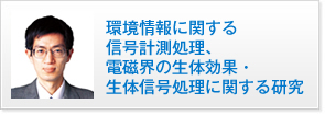 環境情報に関する信号計測処理、
電磁界の生体効果・生体信号処理に関する研究