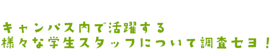 キャンパス内で活躍する様々な学生スタッフについて調査セヨ！