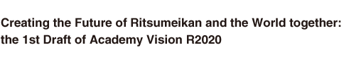 Creating the Future of Ritsumeikan and the World together:
the 1st Draft of Academy Vision R2020