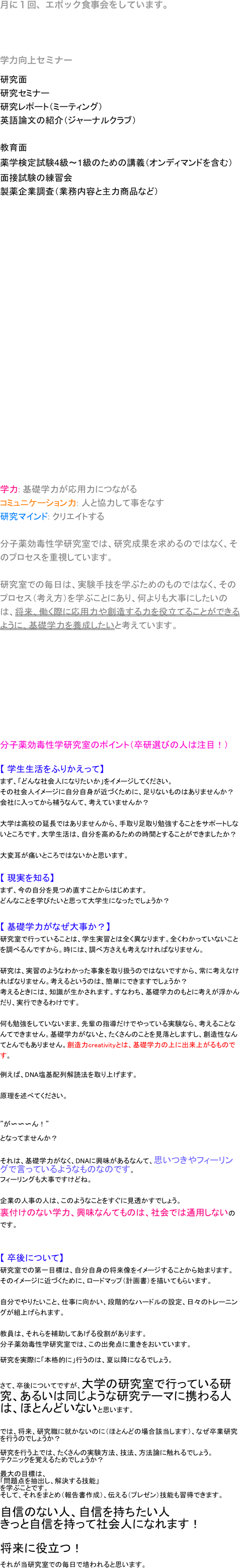 月に１回、エポック食事会をしています。


学力向上セミナー
研究面
研究セミナー
研究レポート（ミーティング）
英語論文の紹介（ジャーナルクラブ）

教育面
薬学検定試験4級～1級のための講義（オンディマンドを含む）
面接試験の練習会
製薬企業調査（業務内容と主力商品など）
























学力: 基礎学力が応用力につながるコミュニケーション力: 人と協力して事をなす研究マインド: クリエイトする分子薬効毒性学研究室では、研究成果を求めるのではなく、そのプロセスを重視しています。

研究室での毎日は、実験手技を学ぶためのものではなく、そのプロセス（考え方）を学ぶことにあり、何よりも大事にしたいのは、将来、働く際に応用力や創造する力を役立てることができるように、基礎学力を養成したいと考えています。










分子薬効毒性学研究室のポイント（卒研選びの人は注目！）

【 学生生活をふりかえって】
まず、「どんな社会人になりたいか」をイメージしてください。
その社会人イメージに自分自身が近づくために、足りないものはありませんか？
会社に入ってから補うなんて、考えていませんか？

大学は高校の延長ではありませんから、手取り足取り勉強することをサポートしないところです。大学生活は、自分を高めるための時間とすることができましたか？

大変耳が痛いところではないかと思います。

【 現実を知る】
まず、今の自分を見つめ直すことからはじめます。
どんなことを学びたいと思って大学生になったでしょうか？


【 基礎学力がなぜ大事か？】
研究室で行っていることは、学生実習とは全く異なります。全くわかっていないことを調べるんですから。時には、調べ方さえも考えなければなりません。

研究は、実習のようなわかった事象を取り扱うのではないですから、常に考えなければなりません。考えるというのは、簡単にできますでしょうか？
考えるときには、知識が生かされます。すなわち、基礎学力のもとに考えが浮かんだり、実行できるわけです。

何も勉強をしていないまま、先輩の指導だけでやっている実験なら、考えることなんてできません。基礎学力がないと、たくさんのことを見落としますし、創造性なんてとんでもありません。創造力creativityとは、基礎学力の上に出来上がるものです。

例えば、DNA塩基配列解読法を取り上げます。


原理を述べてください。



”が〜〜〜ん！”

となってませんか？


それは、基礎学力がなく、DNAに興味があるなんて、思いつきやフィーリングで言っているようなものなのです。
フィーリングも大事ですけどね。

企業の人事の人は、このようなことをすぐに見透かすでしょう。
裏付けのない学力、興味なんてものは、社会では通用しないのです。


【 卒後について】
研究室での第一目標は、自分自身の将来像をイメージすることから始まります。
そのイメージに近づくために、ロードマップ（計画書）を描いてもらいます。

自分でやりたいこと、仕事に向かい、段階的なハードルの設定、日々のトレーニングが組上げられます。

教員は、それらを補助してあげる役割があります。
分子薬効毒性学研究室では、この出発点に重きをおいています。

研究を実際に「本格的に」行うのは、夏以降になるでしょう。


さて、卒後についてですが、大学の研究室で行っている研究、あるいは同じような研究テーマに携わる人は、ほとんどいないと思います。


では、将来、研究職に就かないのに（ほとんどの場合該当します）、なぜ卒業研究を行うのでしょうか？

研究を行う上では、たくさんの実験方法、技法、方法論に触れるでしょう。
テクニックを覚えるためでしょうか？

最大の目標は、
「問題点を抽出し、解決する技能」
を学ぶことです。
そして、それをまとめ（報告書作成）、伝える（プレゼン）技能も習得できます。

自信のない人、自信を持ちたい人
きっと自信を持って社会人になれます！

将来に役立つ！

それが当研究室での毎日で培われると思います。























