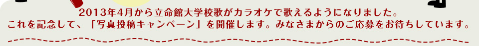 2013 年4 月から立命館大学校歌がカラオケで歌えるようになりました。
これを記念して、「写真投稿キャンペーン」を開催します。みなさまからのご応募をお待ちしています。