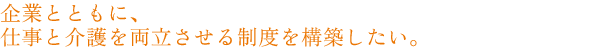 企業とともに、仕事と介護を両立させる制度を構築したい。