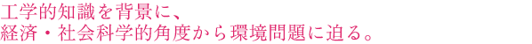 工学的知識を背景に、経済・社会科学的角度から環境問題に迫る。