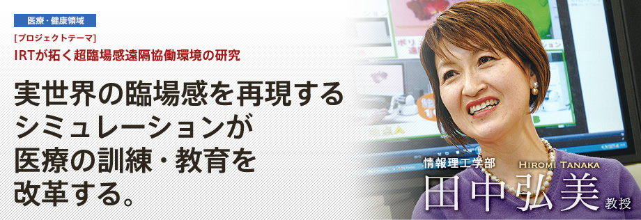 IRTが拓く超臨場感遠隔協働環境の研究 | 実世界の臨場感を再現するシミュレーションが医療の訓練・教育を改革する。