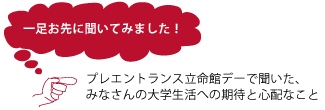一足お先に聞いてみました！ プレエントランス立命館デ―で聞いた、みなさんの大学生活への期待と心配なこと