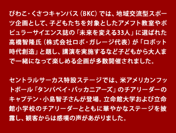 びわこ・くさつキャンパス（BKC）では、地域交流型スポーツ企画として、子どもたちを対象としたアメフト教室やポピュラーサイエンス誌の「未来を変える33人」に選ばれた高橋智隆氏（株式会社ロボ・ガレージ代表）が「ロボット時代創造」と題し、講演を実施するなど子どもから大人まで一緒になって楽しめる企画が多数開催されました。 　セントラルサーカス特設ステージでは、米アメリカンフットボール「タンパベイ・バッカニアーズ」のチアリーダーのキャプテン・小島智子さんが登場。立命館大学および立命館小学校のチアリーダーとともに華やかなステージを披露し、観客からは感嘆の声があがりました。