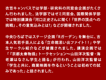 衣笠キャンパスでは学部・研究科の同窓会企画がたくさん行われました。法学部ではゼミ同窓会、国際関係学部では特別講演会「河口正史さんに聞く！『世界の頂点への挑戦』、その意気込みとは?」などが開催されました。 中央ひろばではステージ企画「Rガーデン」を舞台に、吉本人気若手芸人による「立命館思い出ファイト！！」や学生サークル紹介などが披露されました。講演企画では「『京都太秦物語』トークセッション～山田洋次監督・海老瀬はなさん学生と語る」が行われ、山田洋次監督は「学生と共に、商業映画を作るということは初めての試みであった」と話されました。