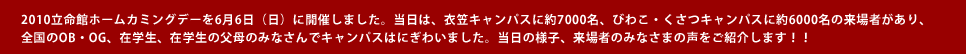 2010立命館ホームカミングデーを6月6日（日）に開催しました。当日は、衣笠キャンパスに約7000名、びわこ・くさつキャンパスに約6000名の来場者があり、
全国のOB・OG、在学生、在学生の父母のみなさんでキャンパスはにぎわいました。当日の様子、来場者のみなさまの声をご紹介します！！