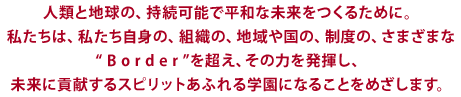 人類と地球の、持続可能で平和な未来をつくるために。 私たちは、私たち自身の、組織の、地域や国の、制度の、さまざまな “ B o r d e r ”を超え、 その力を発揮し、 未来に貢献するスピリットあふれる学園になることをめざします。