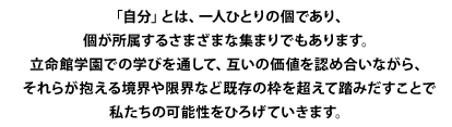 「自分」とは、一人ひとりの個であり、個が所属するさまざまな集まりでもあります。 立命館学園での学びを通して、互いの価値を認め合いながら、 それらが抱える境界や限界など既存の枠を超えて踏みだすことで 私たちの可能性をひろげていきます。