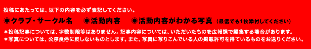 投稿にあたっては、以下の内容を必ず表記してください。 ●クラブ・サークル名 ●活動内容  ●活動内容がわかる写真（最低でも1枚添付してください） ※投稿記事については、字数制限等はありません。記事内容については、いただいたものを広報課で編集する場合があります。※写真については、公序良俗に反しないものとします。また、写真に写りこんでいる人の掲載許可を得ているものをお送りください。