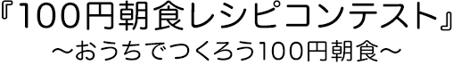 『100円朝食レシピコンテスト』～おうちでつくろう100円朝食～