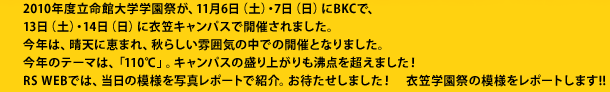 2010年度立命館大学学園祭が、11月6日（土）・7日（日）にBKCで、
13日（土）・14日（日）に衣笠キャンパスで開催されました。
今年は、晴天に恵まれ、秋らしい雰囲気の中での開催となりました。
今年のテーマは、「110℃」。キャンパスの盛り上がりも沸点を超えました！
RS WEBでは、当日の模様を写真レポートで紹介。お待たせしました！　衣笠学園祭の模様をレポートします!!