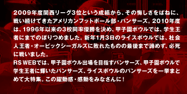 2009年度関西リーグ3位という成績から、 その悔しさをばねに、戦い続けてきたアメリカンフットボール部・パンサーズ。  2010年度は、1996年以来の3校同率優勝を決め、 甲子園ボウルでは、学生王者にまでのぼりつめました。  新年1月3日のライスボウルでは、社会人王者・オービックシーガルズに敗れたものの 最後まで諦めず、必死に戦いました。  RSWEBでは、甲子園ボウル出場を目指すパンサーズ、甲子園ボウルで学生王者に輝いたパンサーズ、ライスボウルのパンサーズを一挙まとめて大特集。 この躍動感・感動をみなさんに！