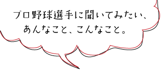 プロ野球選手に聞いてみたい、   あんなこと、こんなこと。　