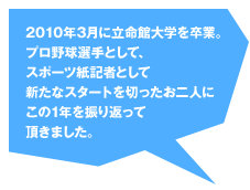 2010年3月に立命館大学を卒業。プロ野球選手として、スポーツ紙記者として新たなスタートを切ったお二人にこの1年を振り返って頂きました。