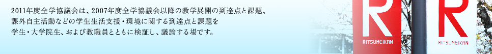 2011年度全学協議会は、2007年度全学協議会以降の教学展開の到達点と課題、 課外自主活動などの学生生活支援・環境に関する到達点と課題を 学生・大学院生、および教職員とともに検証し、議論する場です。