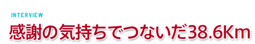 ［Interview］感謝の気持ちでつないだ38.6Km