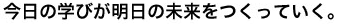 今日の学びが明日の未来をつくっていく。