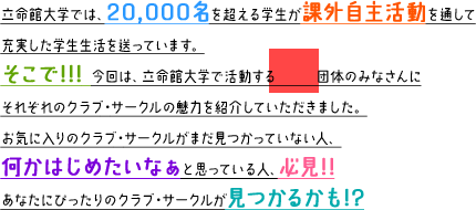 立命館大学では、20,000名を超える学生が課外活動を通して充実した学生生活を送っています。 そこで!!! 今回は、立命館大学で活動する団体のみなさんにそれぞれのクラブ・サークルの魅力をご紹介していただきました。お気に入りのクラブ・サークルがまだ見つかっていない人、何かはじめたいなぁと思っている人、必見!!あなたにぴったりのクラブ・サークルが見つかるかも!?