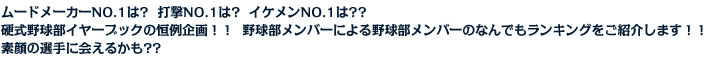 ムードメーカNO.1は?  打撃NO.1は?  イケメンNO.1は？？硬式野球部イヤーブックの恒例企画！！  野球部メンバーによる野球部メンバーのなんでもランキングをご紹介します！！素顔の選手に会えるかも？？