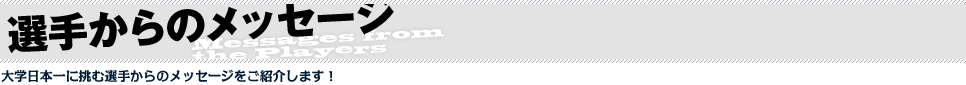 選手からのメッセージ　大学日本一に挑む選手からのメッセージをご紹介します！