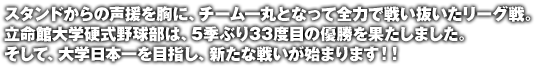 スタンドからの声援を胸に、チーム一丸となって全力で戦い抜いたリーグ戦。立命館大学硬式野球部は、5季ぶり33度目の優勝を果たしました。そして、大学日本一を目指し、新たな戦いが始まります！！