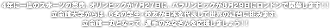 4年に一度のスポーツの祭典、オリンピックが7月27日に、パラリンピックが8月29日にロンドンで開幕します！！立命館大学からは、6名の学生・校友が日本を代表して世界の舞台に挑みます。立命館一丸となって、選手のみなさんを応援しましょう！！